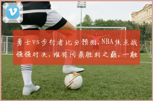 勇士vs步行者比分预测,NBA焦点战强强对决,谁将问鼎胜利之巅,一触即发,悬念迭起