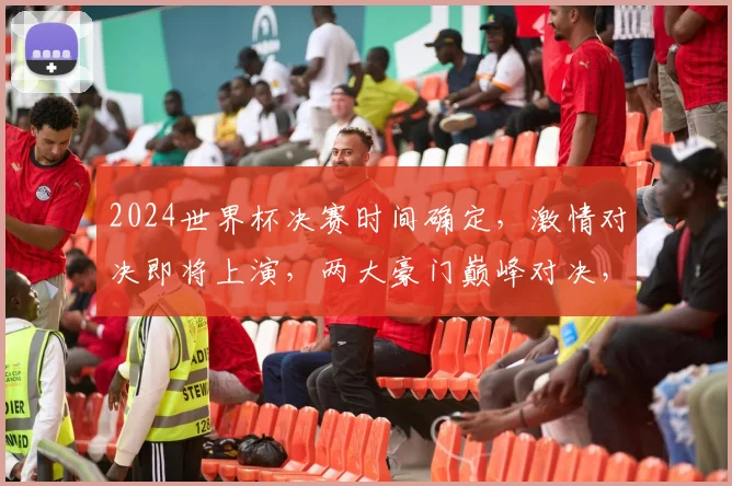 2024世界杯决赛时间确定，激情对决即将上演，两大豪门巅峰对决，敬请期待