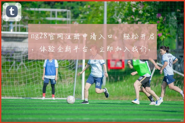 ng28官网注册申请入口，轻松开启，体验全新平台，立即加入我们，享受便捷服务