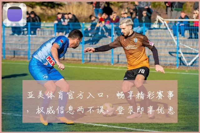 亚美体育官方入口，畅享精彩赛事，权威信息两不误，登录即享优惠